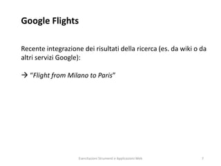 Google Flights
Recente integrazione dei risultati della ricerca (es. da wiki o da
altri servizi Google):
 “Flight from Milano to Paris”
Esercitazioni Strumenti e Applicazioni Web 7
 
