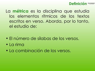 <ul><li>La  métrica  es la disciplina que estudia los elementos rítmicos de los textos escritos en verso. Aborda, por lo t...
