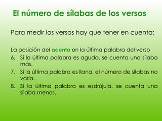 El número de sílabas de los versos Para medir los versos hay que tener en cuenta: La posición del  acento  en la última palabra del verso Si la última palabra es aguda, se cuenta una sílaba más. Si la última palabra es llana, el número de sílabas no varía. Si la última palabra es esdrújula, se cuenta una sílaba menos. 