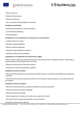 - Resumir opiniones.
- Redactar informes breves.
- Evaluar informaciones.
- Leer y comprender textos geográficos e históricos.
Competencia matemática
- Aplicar tasas demográficas e índices estadísticos.
- Comentar tablas estadísticas.
- Interpretar gráficos.
Competencia en el conocimiento y la interacción con el mundo físico
- Localizar puntos en un mapa.
- Interpretar paisajes geográficos.
- Resolver problemas espaciales.
- Interpretar mapas geográficos e históricos.
- Representar informaciones geográficas.
Competencia en el tratamiento de la información y digital
- Buscar, obtener y seleccionar información del entorno, de fuentes escritas, iconográficas, gráficas, audiovisuales y
proporcionadas por las tecnologías de la información.
- Elaborar de forma escrita la información obtenida.
- Transformar la información estadística en gráficos.
Competencia cultural y artística
- Reconocer elementos básicos que caracterizan los estilos artísticos e interpretar obras significativas considerando
su contexto.
- Valorar la herencia cultural y el patrimonio artístico como riqueza que hay que preservar y cuya conservación hay
que colaborar.
Competencia social y ciudadana
- Reconocer valores democráticos y apreciar la pluralidad como algo enriquecedor.
- Conocer instituciones europeas y españolas.
- Defender el desarrollo sostenible.
- Valorar el papel de los hombres y las mujeres como sujetos de la historia.
- Reconocer formas de organización territorial, social y económica.
Competencia para aprender a aprender
IES MIGUEL BALLESTEROS VIANA Av. Venta del Moro 1 (46300) Utiel. Tfno: 962169255. Fax: 9962169256 Email: 46008972@edu.gva.es
 