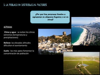 a) Físicos
Clima y agua: se evitan los climas
extremos (temperaturas y
precipitaciones)
Relieve: las elevadas altitudes
dificultan el asentamiento
Suelo: los más aptos fomentan la
concentración de población
1. LA POBLACIÓN: distribución. FACTORES
¿Por qué las personas tienden a
agruparse en algunos lugares y no en
otros?
 