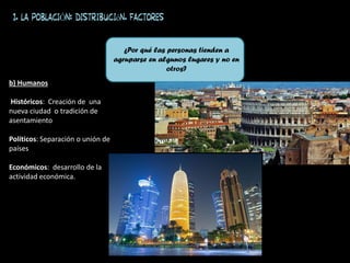 b) Humanos
Históricos: Creación de una
nueva ciudad o tradición de
asentamiento
Políticos: Separación o unión de
países
Económicos: desarrollo de la
actividad económica.
¿Por qué las personas tienden a
agruparse en algunos lugares y no en
otros?
1. LA POBLACIÓN: distribución. FACTORES
 