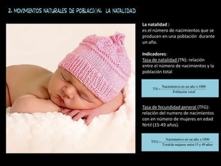 La natalidad :
es el número de nacimientos que se
producen en una población durante
un año.
Indicadores:
Tasa de natalidad (TN): relación
entre el número de nacimientos y la
población total
Tasa de fecundidad general (TFG):
relación del numero de nacimientos
con en número de mujeres en edad
fértil (15-49 años).
total
Población
1000
x
año
un
en
s
Nacimiento
TN 
años
49
y
15
entre
mujeres
de
Total
1000
x
año
un
en
s
Nacimiento
TFG 
2. MOVIMIENTOS NATURALES DE POBLACIÓN. La natalidad
 
