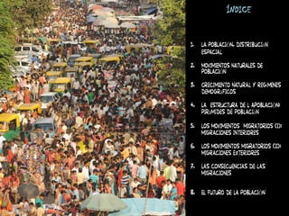 ÍNDICE
1. LA POBLACIÓN. Distribución
espacial
2. MOVIMIENTOS NATURALES DE
POBLACIÓN
3. Crecimiento natural y regímenes
demográficos
4. LA ESTRUCTURA DE L APOBLACIÓN:
pirámides de población
5. LOS MOVIMIENTOS MIGRATORIOS (i):
migraciones interiores
6. LOS MOVIMIENTOS MIGRATORIOS (II):
migraciones exteriores
7. Las consecuencias de las
migraciones
8. EL FUTURO DE LA POBLACIÓN
 