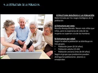 4. LA ESTRUCTURA DE LA POBLACIÓN.
ESTRUCTURA BIOLÓGICA E LA POBLACIÓN
Determinada por los rasgos biológicos de la
población
a) Estructura por sexo:
Resulta desequilibrada. Nacen más niños que
niñas, pero la esperanza de vida de las
mujeres es superior a la de los hombres
b) Estructura por edad:
Según la edad la población se distribuye en
tres grupos.
• Población joven (0-14 años)
• Población adulta (15-64)
• Población anciana (más de 64 años)
Según el grupo que predomine pueden
distinguirse poblaciones jóvenes o
envejecidas
 
