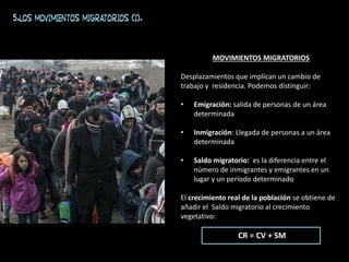 MOVIMIENTOS MIGRATORIOS
Desplazamientos que implican un cambio de
trabajo y residencia. Podemos distinguir:
• Emigración: salida de personas de un área
determinada
• Inmigración: Llegada de personas a un área
determinada
• Saldo migratorio: es la diferencia entre el
número de inmigrantes y emigrantes en un
lugar y un período determinado
El crecimiento real de la población se obtiene de
añadir el Saldo migratorio al crecimiento
vegetativo:
CR = CV + SM
5.Los movimientos migratorios (I).
 