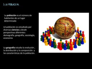 1. LA POBLACIÓN.
La población es el número de
habitantes de un lugar
determinado
LA población es estudiada por
diversas ciencias y desde
perspectivas diferentes:
demografía, geografía, sociología,
economía
La geografía estudia la evolución ,
la distribución y la composición y
las características de la población.
 