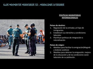 6.Los movimientos migratorios (II) . Migraciones exteriores
Países de destino:
1. Regulación de la entrada y el tipo de
inmigrantes
2. Establecen sus derechos y condiciones
laborales
3. Planifican políticas de integración o
naturalización
Países de origen:
1. Medidas para facilitar la emigración(Magreb
y Sedeste asiático)
2. Medidas para detener la emigración: mejora
de la educación y de las condiciones socio-
laborales de su población.
POLÍTICAS MIGRATORIAS
INTERNACIONALES
 