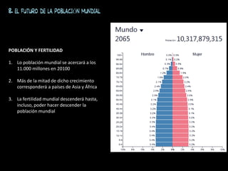 8. EL FUTURO DE LA POBLACIÓN MUNDIAL
POBLACIÓN Y FERTILIDAD
1. Lo población mundial se acercará a los
11.000 millones en 20100
2. Más de la mitad de dicho crecimiento
corresponderá a países de Asia y África
3. La fertilidad mundial descenderá hasta,
incluso, poder hacer descender la
población mundial
 