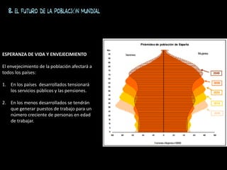 8. EL FUTURO DE LA POBLACIÓN MUNDIAL
ESPERANZA DE VIDA Y ENVEJECIMIENTO
El envejecimiento de la población afectará a
todos los países:
1. En los países desarrollados tensionará
los servicios públicos y las pensiones.
2. En los menos desarrollados se tendrán
que generar puestos de trabajo para un
número creciente de personas en edad
de trabajar.
 