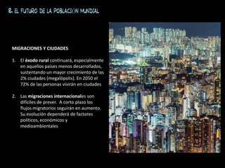 8. EL FUTURO DE LA POBLACIÓN MUNDIAL
MIGRACIONES Y CIUDADES
1. El éxodo rural continuará, especialmente
en aquellos países menos desarrollados,
sustentando un mayor crecimiento de las
2% ciudades (megalópolis). En 2050 el
72% de las personas vivirán en ciudades
2. Las migraciones internacionales son
difíciles de prever. A corto plazo los
flujos migratorios seguirán en aumento.
Su evolución dependerá de factores
políticos, económicos y
medioambientales
 