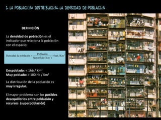 La densidad de población es el
indicador que relaciona la población
con el espacio:
Despoblado: < 1hb / Km2
Muy poblado: > 100 hb / Km2
La distribución de la población es
muy irregular.
El mayor problema son los posibles
desequilibrios entre población y
recursos (superpoblación)
2
2
hab./Km
)
(Km
Superficie
Población
población
de
Densidad 

DEFINICIÓN
1. LA POBLACIÓN: distribución. La densidad de población
 