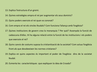 13. Explica l’estructura d’un gremi.

14. Quines estratègies empra el rei per augmentar els seus dominis?

15. Quins poders exerceix el rei quan es coronat?

16. Com empra el rei els vincles feudals? Com funciona l’aliança amb l’església?

17. Quines institucions de govern crea la monarquia ? Per què? Assenyala la funció de
   cadascuna d’elles. Hi ha alguna relació entre la funció de les institucions i els poders
   que exerceix el rei?

18. Quins canvis de costums suposa la cristianització de la societat? Com actua l’església
   front als que desobeeixen les normes cristianes?

19. Explica en quins aspectes és important el poder de l’església dins de la societat
   feudal.

20. Esmenta les característiques que expliquen la idea de Croada?
 