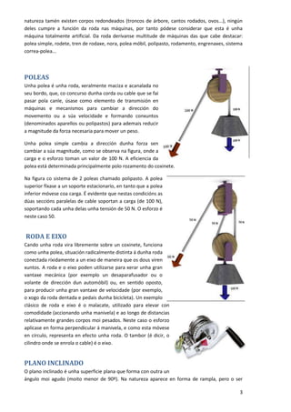 natureza tamén existen corpos redondeados (troncos de árbore, cantos rodados, ovos...), ningún
deles cumpre a función da roda nas máquinas, por tanto pódese considerar que esta é unha
máquina totalmente artificial. Da roda derívanse multitude de máquinas das que cabe destacar:
polea simple, rodete, tren de rodaxe, nora, polea móbil, polipasto, rodamento, engrenaxes, sistema
correa-polea...



POLEAS
Unha polea é unha roda, xeralmente maciza e acanalada no
seu bordo, que, co concurso dunha corda ou cable que se fai
pasar pola canle, úsase como elemento de transmisión en
máquinas e mecanismos para cambiar a dirección do
movemento ou a súa velocidade e formando conxuntos
(denominados aparellos ou polipastos) para ademais reducir
a magnitude da forza necesaria para mover un peso.

Unha polea simple cambia a dirección dunha forza sen
cambiar a súa magnitude, como se observa na figura, onde a
carga e o esforzo toman un valor de 100 N. A eficiencia da
polea está determinada principalmente polo rozamento do coxinete.

Na figura co sistema de 2 poleas chamado polipasto. A polea
superior fíxase a un soporte estacionario, en tanto que a polea
inferior móvese coa carga. É evidente que nestas condicións as
dúas seccións paralelas de cable soportan a carga (de 100 N),
soportando cada unha delas unha tensión de 50 N. O esforzo é
neste caso 50.


RODA E EIXO
Cando unha roda vira libremente sobre un coxinete, funciona
como unha polea, situación radicalmente distinta á dunha roda
conectada ríxidamente a un eixo de maneira que os dous viren
xuntos. A roda e o eixo poden utilizarse para xerar unha gran
vantaxe mecánica (por exemplo un desaparafusador ou o
volante de dirección dun automóbil) ou, en sentido oposto,
para producir unha gran vantaxe de velocidade (por exemplo,
o xogo da roda dentada e pedais dunha bicicleta). Un exemplo
clásico de roda e eixo é o malacate, utilizado para elevar con
comodidade (accionando unha manivela) e ao longo de distancias
relativamente grandes corpos moi pesados. Neste caso o esforzo
aplícase en forma perpendicular á manivela, e como esta móvese
en círculo, representa en efecto unha roda. O tambor (é dicir, o
cilindro onde se enrola o cable) é o eixo.


PLANO INCLINADO
O plano inclinado é unha superficie plana que forma con outra un
ángulo moi agudo (moito menor de 90º). Na natureza aparece en forma de rampla, pero o ser

                                                                                                3
 