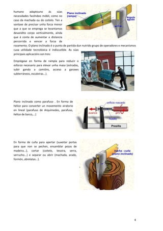humano        adaptouno       ás  súas
necesidades facéndoo móbil, como no
caso da machada ou do coitelo. Ten a
vantaxe de precisar unha forza menor
que a que se emprega se levantamos
devandito corpo verticalmente, aínda
que á conta de aumentar a distancia
percorrida e vencer a forza de
rozamento. O plano inclinado é o punto de partida dun nutrido grupo de operadores e mecanismos
cuxa utilidade tecnolóxica é indiscutible. As súas
principais aplicacións son tres:

Emprégase en forma de rampla para reducir o
esforzo necesario para elevar unha masa (estradas,
subir gando a camións, acceso a garaxes
subterráneos, escaleiras...).




Plano inclinado como parafuso . En forma de
hélice para converter un movemento xiratorio
en lineal (parafuso de Arquímedes, parafuso,
hélice de barco,...)




En forma de cuña para apertar (suxeitar portas
para que non se pechen, ensamblar pezas de
madeira...), cortar (coitelo, tesoira, serra,
serrucho...) e separar ou abrir (machada, arado,
formón, abrelatas...).




                                                                                            4
 