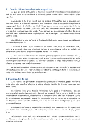 1.1. Características das ondas electromagnéticas.
       Ao igual que outras ondas, como as do son, as ondas electromagnéticas tamén se caracterizan
pola súa velocidade de propagación e a frecuencia (oscilacións do campo electromagnético por
segundo).

        A velocidade da luz é tan elevada que ata o século XVII supúñase que se propagaba con
velocidade infinita, é dicir instantaneamente. Hoxe sábese que todas as ondas electromagnéticas se
propagan polo baleiro á velocidade de 300.000 km/s, que se coñece como “velocidade da luz no
baleiro” e simbolízase coa letra c (c=300.000 km/s). Esta velocidade é para o baleiro pois cando
atravesa algún medio vai algo máis amodo. Porén, ao igual que acontece coa velocidade do son, a
velocidade da luz depende do medio de propagación ( por ex: na auga a 224900 km/s e nun diamante
a 124018 Km/s).

        Albert Einstein (o autor da Teoría da Relatividade) dicía, entre outras cousas, que nada pode
viaxar máis rápido que a luz

        A lonxitude de onda é outra característica das ondas. Canto maior é a lonxitude de onda,
menor é a frecuencia. Dado que a lonxitude de onda é unha distancia, mídese en unidades de
lonxitude (m). Canto maior é a frecuencia de onda, maior é a súa enerxía.

        A luz é a radiación visible do espectro electromagnético que podemos captar cos nosos ollos e,
tal e como explicamos antes, non representa toda a gama do espectro electromagnético. As ondas
electromagnéticas clasifícanse segundo a súa frecuencia tal e como se amosa no diagrama de enriba, e
coñécese co nome de espectro electromagnético.

        Os nosos ollos funcionan como antenas receptoras das ondas electromagnéticas comprendidas
entre as frecuencias de 4.1014 Hz (vermello) e uns 8.1014 Hz (violeta), polo tanto as frecuencias por
enriba e por embaixo destes límites non as podemos ver.


2. Propiedades da luz
        A luz presenta tres propiedades características: propágase en liña recta, pódese reflectir se
incide sobre unha superficie reflectinte e pódese refractar (cambiar de dirección cando pasa dun
medio a outro) .

        Se pensamos nunha igrexa de estilo románico de muros grosos e poucas fiestras, a zona do
altar está bañada pola luz da primeira hora da mañá que entra pola fiestra central da ábsida. Esta luz
concentrada en feixes lumínicos, vaise movendo ao tempo que tamén o fai o sol no exterior. O paso
dos fregueses desde a entrada cara ao altar era o símbolo do paso das tebras á luz. As imaxes que ves
nas diapositivas amosan un feito polo tanto, que xa era coñecido desde a antigüidade, que a luz se
propaga en liña recta.

        A propagación rectilínea da luz permitiranos empregar unha idea gráfica moi útil para estudar
certos fenómenos: o raio de luz; que é a liña recta que representa a dirección e sentido da propagación
da luz.

        Será o mesmo “feixe” que “raio”?, a resposta é “non”. Un raio é unha representación gráfica:
una liña que non ten grosor. En cambio, na realidade, un feixe si que ten grosor como vemos nas
imaxes das diapositivas.




                                                                                                          2
 