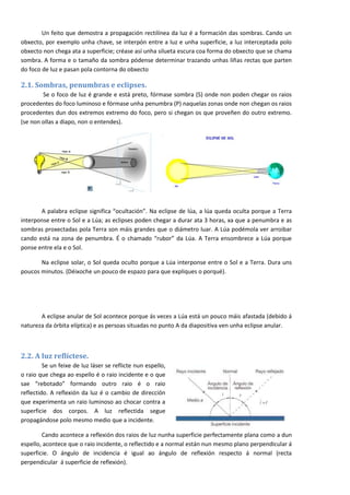 Un feito que demostra a propagación rectilínea da luz é a formación das sombras. Cando un
obxecto, por exemplo unha chave, se interpón entre a luz e unha superficie, a luz interceptada polo
obxecto non chega ata a superficie; créase así unha silueta escura coa forma do obxecto que se chama
sombra. A forma e o tamaño da sombra pódense determinar trazando unhas liñas rectas que parten
do foco de luz e pasan pola contorna do obxecto

2.1. Sombras, penumbras e eclipses.
        Se o foco de luz é grande e está preto, fórmase sombra (S) onde non poden chegar os raios
procedentes do foco luminoso e fórmase unha penumbra (P) naquelas zonas onde non chegan os raios
procedentes dun dos extremos extremo do foco, pero si chegan os que proveñen do outro extremo.
(se non ollas a diapo, non o entendes).




       A palabra eclipse significa “ocultación”. Na eclipse de lúa, a lúa queda oculta porque a Terra
interponse entre o Sol e a Lúa; as eclipses poden chegar a durar ata 3 horas, xa que a penumbra e as
sombras proxectadas pola Terra son máis grandes que o diámetro luar. A Lúa podémola ver arroibar
cando está na zona de penumbra. É o chamado “rubor” da Lúa. A Terra ensombrece a Lúa porque
ponse entre ela e o Sol.

       Na eclipse solar, o Sol queda oculto porque a Lúa interponse entre o Sol e a Terra. Dura uns
poucos minutos. (Déixoche un pouco de espazo para que expliques o porqué).




       A eclipse anular de Sol acontece porque ás veces a Lúa está un pouco máis afastada (debido á
natureza da órbita elíptica) e as persoas situadas no punto A da diapositiva ven unha eclipse anular.



2.2. A luz reflíctese.
         Se un feixe de luz láser se reflicte nun espello,
o raio que chega ao espello é o raio incidente e o que
sae “rebotado” formando outro raio é o raio
reflectido. A reflexión da luz é o cambio de dirección
que experimenta un raio luminoso ao chocar contra a
superficie dos corpos. A luz reflectida segue
propagándose polo mesmo medio que a incidente.

        Cando acontece a reflexión dos raios de luz nunha superficie perfectamente plana como a dun
espello, acontece que o raio incidente, o reflectido e a normal están nun mesmo plano perpendicular á
superficie. O ángulo de incidencia é igual ao ángulo de reflexión respecto á normal (recta
perpendicular á superficie de reflexión).

                                                                                                        3
 