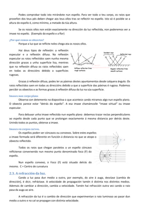 Podes comprobar todo isto mirándote nun espello. Para ver todo o teu corpo, os raios que
proveñen dos teus pés deben chegar aos teus ollos tras se reflectir no espello. Isto só é posible se a
altura do espello é, como mínimo, a metade da túa altura.

       Se os nosos ollos non están exactamente na dirección da luz reflectida, non poderemos ver a
imaxe no espello. (Exemplo do espello e a flor)

¿Por qué vemos os obxectos?
       Porque a luz que se reflicte neles chega ata os nosos ollos.

        Hai dous tipos de reflexión: a reflexión
especular e a reflexión difusa. Na reflexión
especular os raios reflectidos saen nunha mesma
dirección grazas a unha superficie lisa, mentres
que na reflexión difusa os raios reflectidos saen
en todas as direccións debido a superficies
rugosas.

        Grazas á reflexión difusa, podes ler as páxinas destes apuntamentos desde calquera ángulo. Os
raios reflectidos saen en todas as direccións debido a que a superficie das páxinas é rugosa. Podemos
percibir os obxectos e as formas grazas á reflexión difusa da luz na súa superficie.

Imaxes nun corpo plano
       Observa con detemento na diapositiva o que acontece cando miramos algo nun espello plano.
O obxecto parece estar “detrás do espello”. A esa imaxe chamámoslle “imaxe virtual” ou imaxe
especular.

       Para debuxar unha imaxe reflectida nun espello plano debemos trazar rectas perpendiculares
ao espello desde cada punto que se prolongan exactamente á mesma distancia por detrás deste.
Unindo todos os puntos, obtense a imaxe.

Imaxes en corpos curvos.
       Os espellos poden ser cóncavos ou convexos. Sobre estes espellos
a imaxe formada será diferente en función á distancia no que se atope o
obxecto reflectido.

         Todos os raios que chegan paralelos a un espello cóncavo
reflíctense converxendo nun mesmo punto denominado foco (F) do
espello.

      Nun espello convexo, o Foco (F) está situado detrás do
mesmo. C = Centro de curvatura

2.3. A refracción da luz.
        Cando a luz pasa dun medio a outro, por exemplo, do aire á auga, desvíase (cambia de
dirección), é dicir, refráctase. A velocidade de propagación tamén é distinta nos distintos medios.
Ademais de cambiar a dirección, cambia a velocidade. Tamén hai refracción outra vez cando o raio
pasa da auga ao aire.

       A refracción da luz é o cambio de dirección que experimentan o raio luminoso ao pasar dun
medio a outro e no cal se propagan con distinta velocidade.



                                                                                                         4
 