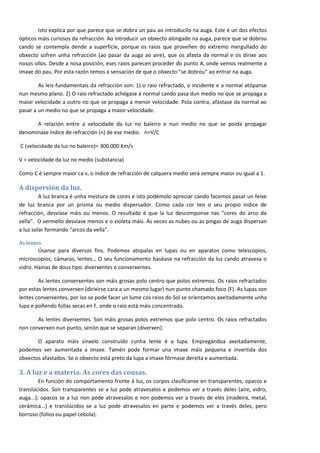Isto explica por que parece que se dobra un pau ao introducilo na auga. Este é un dos efectos
ópticos máis curiosos da refracción. Ao introducir un obxecto alongado na auga, parece que se dobrou
cando se contempla dende a superficie, porque os raios que proveñen do extremo mergullado do
obxecto sofren unha refracción (ao pasar da auga ao aire), que os afasta da normal e os dirixe aos
nosos ollos. Desde a nosa posición, eses raios parecen proceder do punto A, onde vemos realmente a
imaxe do pau. Por esta razón temos a sensación de que o obxecto "se dobrou" ao entrar na auga.

        As leis fundamentais da refracción son: 1) o raio refractado, o incidente e a normal atópanse
nun mesmo plano. 2) O raio refractado achégase á normal cando pasa dun medio no que se propaga a
maior velocidade a outro no que se propaga a menor velocidade. Pola contra, afástase da normal ao
pasar a un medio no que se propaga a maior velocidade.

      A relación entre a velocidade da luz no baleiro e nun medio no que se poida propagar
denomínase índice de refracción (n) de ese medio. n=V/C

C (velocidade da luz no baleiro)= 300.000 Km/s

V = velocidade da luz no medio (substancia)

Como C é sempre maior ca v, o índice de refracción de calquera medio será sempre maior ou igual a 1.

A dispersión da luz.
         A luz branca é unha mestura de cores e isto podémolo apreciar cando facemos pasar un feixe
de luz branca por un prisma ou medio dispersador. Como cada cor ten o seu propio índice de
refracción, desvíase máis ou menos. O resultado é que la luz descomponse nas “cores do arco da
vella". O vermello desvíase menos e o violeta máis. Ás veces as nubes ou as pingas de auga dispersan
a luz solar formando “arcos da vella”.

As lentes
        Úsanse para diversos fins. Podemos atopalas en lupas ou en aparatos como telescopios,
microscopios, cámaras, lentes… O seu funcionamento baséase na refracción da luz cando atravesa o
vidro. Hainas de dous tipo: diverxentes e converxentes.

        As lentes converxentes son máis grosas polo centro que polos extremos. Os raios refractados
por estas lentes converxen (dirixirse cara a un mesmo lugar) nun punto chamado foco (F). As lupas son
lentes converxentes, por iso se pode facer un lume cos raios do Sol se orientamos axeitadamente unha
lupa e poñendo follas secas en F, onde o raio está máis concentrado.

       As lentes diverxentes. Son máis grosas polos extremos que polo centro. Os raios refractados
non converxen nun punto, senón que se separan (diverxen).

       O aparato máis sinxelo construído cunha lente é a lupa. Empregándoa axeitadamente,
podemos ver aumentada a imaxe. Tamén pode formar una imaxe máis pequena e invertida dos
obxectos afastados. Se o obxecto está preto da lupa a imaxe fórmase dereita e aumentada.

3. A luz e a materia. As cores das cousas.
         En función do comportamento fronte á luz, os corpos clasifícanse en transparentes, opacos e
translúcidos. Son transparentes se a luz pode atravesalos e podemos ver a través deles (aire, vidro,
auga...); opacos se a luz non pode atravesalos e non podemos ver a través de eles (madeira, metal,
cerámica...) e translúcidos se a luz pode atravesalos en parte e podemos ver a través deles, pero
borroso (folios ou papel cebola).


                                                                                                        5
 