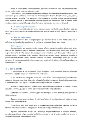 Porén, as cousas poden ser transparentes, opacas ou translúcidas. Pero, a que se debe o feito
de que moitos corpos presenten ademais, cores?
       Como vimos, a luz branca descomponse nunha banda de cores cando atravesa un prisma. Isto
quere dicir que a luz branca componse das diferentes cores do arco da vella: violeta, azul, verde,
amarela, laranxa e vermella. Pero realmente, existen tres cores: vermella, verde e azul, denominadas
cores primarias, xa que ao mesturarse en diferentes proporcións dan lugar a todas as demais. Se se
mesturan nas mesmas cantidades producen luz branca (demóstrase cun peón de Newton).

       3. 1. A cor dos corpos transparente
       A cor por transmisión dáse en corpos transparentes e translúcidos, que absorben todas as
cores menos unha. O aceite é amarelo-verde porque absorbe todas as cores menos o verde, que o
atravesa.

       3.2. A cor dos corpos opacos
         A cor por reflexión dáse en corpos opacos que absorben todas as cores menos unha, que é
reflectida. Vemos a bombona de butano de cor laranxa porque esa é a cor que reflexa.

       3.3.Os pigmentos
        Son substancias que absorben certas cores e reflicten outras. Para obter calquera cor só se
precisan tres pigmentos puros: o maxenta, o amarelo e o cián. Se mesturamos as tres cores obtense o
negro. O maxenta é unha mestura das cores primarias vermella e azul. O cian, de verde e azul. O
amarelo, de cores vermella e verde. A pintura cián reflicte o verde e o azul e absorbe o vermello. A
pintura amarela absorbe o azul e reflicte o vermello e o verde. Como exemplo pensa que con tres
cartuchos de impresora dos citados pigmentos chegan para imprimir calquera fotografía ou debuxo na
túa impresora da casa.


4. O ollo e a vista
      O ollo humano é un instrumento óptico complexo co cal podemos observar diferentes
fenómenos asociados á luz e que desenvolvemos neste tema.

        O ollo está formado polo globo ocular que é unha esfera xelatinosa protexida por unha capa
resistente chamada esclerótica. A luz entra pola parte frontal e transparente da esclerótica, que recibe
o nome de córnea. O iris regula a cantidade de luz que pasa a través da meniña.

       No interior do globo ocular, a luz é focalizada por unha lente converxente, o cristalino. A parte
receptora é a retina, que posúe células fotosensibles chamadas conos e bastóns.

        Os bastóns son sensibles á pouca luz, pero non distinguen as cores. Son os que nos permiten a
visión nocturna.

        Os conos funcionan en condición de máis luz e hainos de tres tipos. Ademais captan as cores
básicas: azul, vermella e verde.

       O cristalino é unha lente converxente biconvexa que nos permite enfocar na visión. Na retina
fórmase unha imaxe invertida e máis pequena do obxecto real que estamos vendo.

       Algunhas enfermidades da vista son a miopía (os miopes ven borrosos os obxectos afastados,
pero ben os próximos) a hipermetropía (o ollo hipermétrope ve mal de preto, pero ben de lonxe) e o
astigmatismo (impide ter unha visión nítida)




                                                                                                           6
 