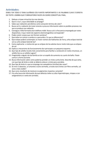 Actividades:
DEBES TER TODO O TEMA SULIÑADO COS PUNTOS IMPORTAMTES E AS PALABRAS CLAVE Á DEREITA
DO TEXTO. LEMBRA QUE É OBRIGATORIO FACER UN CADRO CONCEPTUAL FINAL.

   1.    Debuxa a imaxe virtual da túa man dereita.
   2.    Que é a luz?, a que velocidade se propaga?
   3.    Sabes que radiacións percibimos como sensación térmica de calor?
   4.    Busca cal é a radiación de maior enerxía e procura información sobre os posibles procesos nos
         que se produce esa radiación.
   5.    Consegue a folla formativa dun teléfono móbil. Busca cal é a frecuencia empregada por estes
         dispositivos. A que rexión do espectro electromagnético corresponde?
   6.    Poden existir corpos que non formen sombras?
   7.    Que teñen en común a sombra e a penumbra. En que se diferencian?
   8.    Que eclipse poderá contemplar un maior número de habitantes da Terra, unha eclipse total de
         sol ou unha eclipse total de lúa?
   9.    Como explicarías o motivo de que as eclipses de lúa adoitan durar moito máis que as eclipses
         de sol.
   10.   Explica o mecanismo do funcionamento dun periscopio cun pequeno esquema.
   11.   Que tipo de asfalto resulta máis conveniente para facilitar a condución en noites chuviosas, un
         asfalto liso ou un asfalto rugoso?
   12.   Pregúntalle a alguén da túa familia se ten un espello de aumento no cuarto de baño. Fíxate
         como é a forma da lente.
   13.   Busca información sobre como poderías prender un misto cunha lente. Describe de que xeito,
         con que tipo de lente e onde se debería colocar o misto para acendela.
   14.   Que tipo de lente é a que se emprega nos asexadoiros (miriñas) das casas?
   15.   Se miro 2 obxectos, un amarelo e outro vermello, a través duns lentes con filtro vermello, cal
         será o máis visible?
   16.   Que cores resultarán de mesturar os pigmentos maxenta e amarelo?
   17.   Fai unha busca de información de que defectos teñen os ollos hipermétropes, miopes e con
         astigmatismo e o xeito de corrixilos.




                                                                                                           7
 