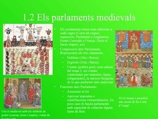 1.2 Els parlaments medievals
• Els parlaments reben nom diferents a
cada regne (Corts als regnes
espanyols; Parlament a Anglaterra;
Estats Generals a França; Dieta al
Sacre Imperi, etc)
• Composició dels Parlaments.
Representen als tres estaments.
– Noblesa (Alta i Baixa)
– Esglesia (Alta i Baixa)
– Ciutats (pobles però, com sabem
del tema 3, les ciutats
controlades per minories riques
(oligarquíes), la naixent burgesia
de la que parlarem més endavant
• Funcions dels Parlaments:
– Assesorar al rei
– Aprovar impostos o
contribucions extraordinaries. En
pocs caos hi haurà parlaments
amb capacitat de redactar alguns
tipus de lleis.
El rei Jaume I presideix
una sessió de les Corts
d’Aragó
Unr ei medieval amb els símbols de
poder (corona, trons i ceptre), voltat de
 