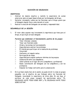 ELECCIÓN DE DELEGADOS 
OBJETIVOS 
1. Analizar de manera objetiva y realista la experiencia de cursos 
anteriores sobre el papel desarrollado por los Delegados del Grupo. 
2. Delimitar claramente, cuáles son las funciones, que el Grupo quiere que 
el Delegado elegido lleve a cabo durante el curso. 
3. Realizar la elección del Delegado con seriedad y responsabilidad. 
DESARROLLO DE LA SESIÓN 
1. El tutor debe exponer muy brevemente la importancia que tiene para el 
Grupo, el que elijan un buen delegado. 
Factores que condicionan el funcionamiento positivo de los grupos: 
S Tener intereses comunes. 
S Tener una finalidad común. 
S Orden y las normas de funcionamiento. 
S Capacidad para analizar los problemas. 
S El interés para participar en la resolución de problemas. 
S Sinceridad. 
S Confianza y el respeto mutuo. 
S Participación de todos. 
S Capacidad para aceptar posturas distintas de las propias. 
S Colaboración entre los compañeros. 
S Saber ponerse en el lugar del otro (compañeros y profesores). 
S Buena coordinación del Delegado con los compañeros y con los 
profesores. 
S Disponer de tiempo suficiente para la comunicación. 
2. En la primera media hora de la sesión, se puede dividir la clase en grupos 
pequeños, con el objetivo de que trabajen sobre las funciones del 
Delegado, recordando la experiencia de otros años. En una hoja, el 
portavoz de cada grupo recogerá las aportaciones sobre: "EL 
DELEGADO ANTE TODO DEBE SER” y “EL DELEGADO ANTE TODO 
DEBE EVITAR“. 
 