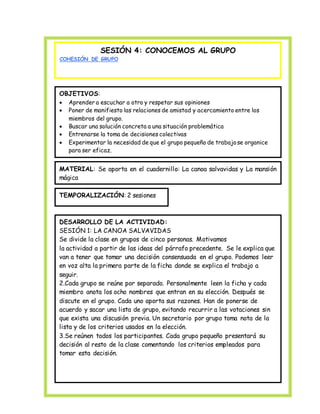 SESIÓN 4: CONOCEMOS AL GRUPO 
COHESIÓN DE GRUPO 
OBJETIVOS: 
 Aprender a escuchar a otro y respetar sus opiniones 
 Poner de manifiesto las relaciones de amistad y acercamiento entre los 
miembros del grupo. 
 Buscar una solución concreta a una situación problemática 
 Entrenarse la toma de decisiones colectivas 
 Experimentar la necesidad de que el grupo pequeño de trabajo se organice 
para ser eficaz. 
 • 
MATERIAL: Se aporta en el cuadernillo: La canoa salvavidas y La mansión 
mágica 
TEMPORALIZACIÓN: 2 sesiones 
DESARROLLO DE LA ACTIVIDAD: 
SESIÓN 1: LA CANOA SALVAVIDAS 
Se divide la clase en grupos de cinco personas. Motivamos 
la actividad a partir de las ideas del párrafo precedente. Se le explica que 
van a tener que tomar una decisión consensuada en el grupo. Podemos leer 
en voz alta la primera parte de la ficha donde se explica el trabajo a 
seguir. 
2.Cada grupo se reúne por separado. Personalmente leen la ficha y cada 
miembro anota los ocho nombres que entran en su elección. Después se 
discute en el grupo. Cada uno aporta sus razones. Han de ponerse de 
acuerdo y sacar una lista de grupo, evitando recurrir a las votaciones sin 
que exista una discusión previa. Un secretario por grupo toma nota de la 
lista y de los criterios usados en la elección. 
3.Se reúnen todos los participantes. Cada grupo pequeño presentará su 
decisión al resto de la clase comentando los criterios empleados para 
tomar esta decisión. 
 