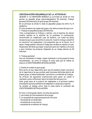 CONTINUACIÓN DESARROLLO DE LA ACTIVIDAD: 
SESIÓN 2: LA MANSIÓN MÁGICA La actividad se divide en tres 
partes; en pequeño grupo (aproximadamente 30 minutos), trabajo 
personal (10 minutos) y en gran grupo (10 minutos). 
En un principio se divide la clase en pequeños grupos de entre 4 y 5 
miembros. 
El tutor presenta las reglas del juego y las instrucciones del ejercicio: 
1. Trabajo en pequeños grupos (30 minutos) 
«Voy a proponemos un trabajo a realizar, con el objetivo de valorar 
vuestra rapidez en la solución de un problema. A continuación, 
encontraréis un complicado caso de misterio, con todos los datos 
necesarios para que encontréis la solución. Vuestro trabajo consistirá 
en encontrar las respuestas a las preguntas que se os hacen, en el 
menor tiempo posible. Anotad el tiempo que tardáis en resolver el caso. 
Organizaos del modo que mejor os parezca para ser rápidos y eficaces 
y para terminar los primeros. Disponéis de un tiempo máximo de 30 
minutos». 
2. Trabajo personal 
Una vez terminado el tiempo -hayan terminado o no los grupos la tarea 
encomendada-, se corta el trabajo. El tutor pide que se rellene en 
silencio el CUESTIONARIO DE EVALUACIÓN. 
3. Puesta en común en gran grupo 
Esta parte es muy importante para que los alumnos tomen conciencia 
de la importancia de que existan unas funciones definidas dentro del 
propio grupo, al menos moderador, secretario y un método de trabajo. 
Se ofrecen las siguientes orientaciones para poner en común lo 
realizado y para reflexionar sobre los objetivos del ejercicio: 
Cada grupo pone en la pizarra las respuestas y el portavoz explica 
brevemente qué procedimiento ha empleado el grupo para lograrlo. 
Se entabla un diálogo entre toda la clase sobre el contenido del 
CUESTIONARIO DE EVALUACION. 
El tutor, al final puede insistir en estos dos puntos: 
1. Los niveles de funcionamiento de un grupo. 
2. La necesidad de organizarse para ser eficaces: 
- necesidad de un moderador; 
- necesidad de un secretario; 
- necesidad de un método de trabajo 
 