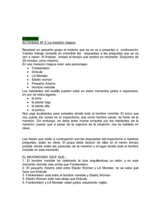 2ª SESIÓN: 
ACTIVIDAD Nº 2: La mansión mágica 
Resolved en pequeño grupo el misterio que se os va a presentar a continuación. 
Vuestro trabajo consiste en encontrar las respuestas a las preguntas que se os 
van a hacer. Al finalizar anotad el tiempo que tardáis en resolverlo. Disponéis de 
30 minutos como máximo. 
En una mansión mágica viven seis personajes: 
 Frankenstein 
 Drácula 
 Lili Monster 
 Elastic woman 
 Pequeño Adams 
 Hombre invisible 
Los habitantes del castillo pueden estar en estos momentos juntos o separados, 
en uno de estos lugares: 
 la torre 
 la planta baja 
 la planta alta 
 el pórtico 
Nos urge localizarlos para avisarles dónde está el hombre invisible. El único que 
nos puede dar pistas es el mayordomo, que como hombre astuto, ha huido de la 
mansión. Sin embargo, no debe tener mucha simpatía por los habitantes de la 
mansión, puesto que a pesar de la urgencia de la situación, nos ha hablado en 
clave. 
Las frases que están a continuación son las respuestas del mayordomo a nuestras 
preguntas; están en clave. El grupo debe deducir de ellas en el menor tiempo 
posible dónde están las personas de la mansión y el lugar donde está el hombre 
invisible en este momento. 
EL MAYORDOMO DICE QUE... 
1. El hombre invisible ha celebrado la luna engulléndose un ratón; y en este 
momento dormita más arriba que Frankenstein. 
2. El pequeño Adams está entre Elastic Woman y Lili Monster; no se sabe qué 
hace con Drácula 
3. Frankenstein está entre el hombre invisible y Elastic Woman. 
4. Elastic Woman está más abajo que Drácula. 
5. Frankenstein y Lili Monster están juntos estudiando inglés. 
 