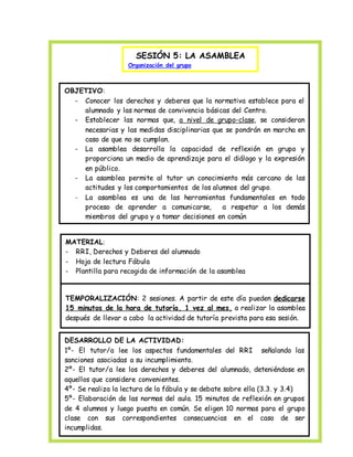 SESIÓN 5: LA ASAMBLEA 
Organización del grupo 
OBJETIVO: 
- Conocer los derechos y deberes que la normativa establece para el 
alumnado y las normas de convivencia básicas del Centro. 
- Establecer las normas que, a nivel de grupo-clase, se consideran 
necesarias y las medidas disciplinarias que se pondrán en marcha en 
caso de que no se cumplan. 
- La asamblea desarrolla la capacidad de reflexión en grupo y 
proporciona un medio de aprendizaje para el diálogo y la expresión 
en público. 
- La asamblea permite al tutor un conocimiento más cercano de las 
actitudes y los comportamientos de los alumnos del grupo. 
- La asamblea es una de las herramientas fundamentales en todo 
proceso de aprender a comunicarse, a respetar a los demás 
miembros del grupo y a tomar decisiones en común 
MATERIAL: 
- RRI, Derechos y Deberes del alumnado 
- Hoja de lectura Fábula 
- Plantilla para recogida de información de la asamblea 
TEMPORALIZACIÓN: 2 sesiones. A partir de este día pueden dedicarse 
15 minutos de la hora de tutoría, 1 vez al mes, a realizar la asamblea 
después de llevar a cabo la actividad de tutoría prevista para esa sesión. 
DESARROLLO DE LA ACTIVIDAD: 
1º- El tutor/a lee los aspectos fundamentales del RRI señalando las 
sanciones asociadas a su incumplimiento. 
2º- El tutor/a lee los derechos y deberes del alumnado, deteniéndose en 
aquellos que considere convenientes. 
4º- Se realiza la lectura de la fábula y se debate sobre ella (3.3. y 3.4) 
5º- Elaboración de las normas del aula. 15 minutos de reflexión en grupos 
de 4 alumnos y luego puesta en común. Se eligen 10 normas para el grupo 
clase con sus correspondientes consecuencias en el caso de ser 
incumplidas. 
 