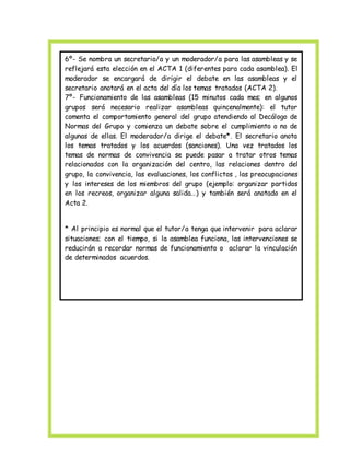 6º- Se nombra un secretario/a y un moderador/a para las asambleas y se 
reflejará esta elección en el ACTA 1 (diferentes para cada asamblea). El 
moderador se encargará de dirigir el debate en las asambleas y el 
secretario anotará en el acta del día los temas tratados (ACTA 2). 
7º- Funcionamiento de las asambleas (15 minutos cada mes; en algunos 
grupos será necesario realizar asambleas quincenalmente): el tutor 
comenta el comportamiento general del grupo atendiendo al Decálogo de 
Normas del Grupo y comienza un debate sobre el cumplimiento o no de 
algunas de ellas. El moderador/a dirige el debate*. El secretario anota 
los temas tratados y los acuerdos (sanciones). Una vez tratados los 
temas de normas de convivencia se puede pasar a tratar otros temas 
relacionados con la organización del centro, las relaciones dentro del 
grupo, la convivencia, las evaluaciones, los conflictos , las preocupaciones 
y los intereses de los miembros del grupo (ejemplo: organizar partidos 
en los recreos, organizar alguna salida…) y también será anotado en el 
Acta 2. 
* Al principio es normal que el tutor/a tenga que intervenir para aclarar 
situaciones; con el tiempo, si la asamblea funciona, las intervenciones se 
reducirán a recordar normas de funcionamiento o aclarar la vinculación 
de determinados acuerdos. 
 