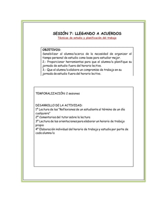 SESIÓN 7: LLEGANDO A ACUERDOS 
Técnicas de estudio y planificación del trabajo 
OBJETIVOS: 
Sensibilizar al alumno/acerca de la necesidad de organizar el 
tiempo personal de estudio como base para estudiar mejor. 
2.- Proporcionar herramientas para que el alumno/a planifique su 
jornada de estudio fuera del horario lectivo. 
3.- Que el alumno/a elabore un compromiso de trabajo en su 
jornada de estudio fuera del horario lectivo. 
TEMPORALIZACIÓN: 2 sesiones 
DESARROLLO DE LA ACTIVIDAD: 
1º Lectura de las “Reflexiones de un estudiante al término de un día 
cualquiera” 
2º Comentarios del tutor sobre la lectura 
3º Lectura de las orientaciones para elaborar un horario de trabajo 
propio 
4º Elaboración individual del horario de trabajo y estudio por parte de 
cada alumno/a 
 