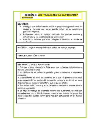 SESIÓN 8: ¿HE TRABAJADO LO SUFICIENTE? 
Autoevaluación 
OBJETIVO: 
 Conseguir que el/la alumno/a evalúe su propio trabajo analizando las 
causas y factores que hayan podido influir en su rendimiento 
positivo o negativo. 
 Reflexionar sobre el trabajo realizado, los posibles errores y 
dificultades y los posibles cambios a introducir. 
 Realizar el informe que el/la Delegado/a llevará a la sesión de 
evaluación. 
MATERIAL: Hoja de trabajo individual y Hoja de trabajo de grupo 
TEMPORALIZACIÓN: 1 sesión 
DESARROLLO DE LA ACTIVIDAD: 
1. Entregar a cada alumno/a la ficha para que reflexione individualmente 
durante unos diez minutos. 
2. A continuación se reúnen en pequeño grupo y completan el documento 
entregado. 
3. Seguidamente se abre una asamblea en la que los portavoces de cada 
grupo comentarán los puntos del documento tratado y se abrirá un turno 
de palabra para cualquier comentario que se quiera añadir. 
4. Por último el/la Tutor/a y el/la Delegado/a realizan el informe para la 
sesión de evaluación. 
5. La hoja de trabajo del alumnado incluye unas cuestiones para realizar 
un sociograma con el fin de conocer la estructura interna del grupo. Los 
datos recogidos pueden servir para realizar actuaciones en el segundo 
trimestre. 
 