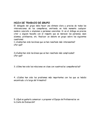 HOJA DE TRABAJO DE GRUPO 
El delegado del grupo debe hacer una síntesis clara y precisa de todas las 
intervenciones de los compañeros, omitiendo en todo momento cualquier 
nombre concreto o alusiones a personas concretas. Si en el diálogo es preciso 
citar a alguien hacedlo con el respeto que se merecen las personas, sean 
alumnos, profesores, etc. Realizar un debate en grupo sobre las siguientes 
cuestiones: 
1. ¿Cuáles han sido las áreas que os han resultado más interesantes? 
¿Por qué? 
2.¿Cuáles han sido las áreas que os han resultado más complicadas? 
¿Por qué? 
3. ¿Cómo han sido las relaciones en clase con vuestros/as compañeros/as? 
4. ¿Cuáles han sido los problemas más importantes con los que os habéis 
encontrado a lo largo del trimestre? 
5. ¿Qué os gustaría comunicar o proponer al Equipo de Profesores/as en 
la Junta de Evaluación? 
 