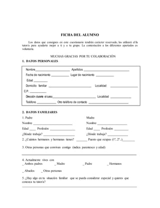 FICHA DEL ALUMNO 
Los datos que consignes en este cuestionario tendrán carácter reservado, los utilizará el/la 
tutor/a para ayudarte mejor a ti y a tu grupo. La contestación a los diferentes apartados es 
voluntaria. 
MUCHAS GRACIAS POR TU COLABORACIÓN 
1. DATOS PERSONALES 
Nombre_________________________ Apellidos _________________________________ 
Fecha de nacimiento _____________ Lugar de nacimiento _____________ 
Edad __________ 
Domicilio familiar _______________________________ Localidad ____________________ 
C.P. ____________ 
Dirección durante el curso_______________________________ Localidad _______________ 
Teléfono ______________ Otro teléfono de contacto _____________________________ 
2. DATOS FAMILIARES 
1. Padre Madre 
Nombre _________________________ Nombre ___________________ 
Edad ____ Profesión ________________ Edad ____ Profesión _________ 
¿Dónde trabaja? ____________________ ¿Dónde trabaja? _____________ 
2. ¿Cuántos hermanos y hermanas tienes? _______ Puesto que ocupas (1º, 2º..)________ 
3. Otras personas que convivan contigo (indica parentesco y edad) 
4. Actualmente vives con 
_ Ambos padres _ Madre _ Padre _ Hermanos 
_ Abuelos _ Otras personas 
5. ¿Hay algo en tu situación familiar que se pueda considerar especial y quieres que 
conozca tu tutor/a? 
_________________________________________________________________________ 
 