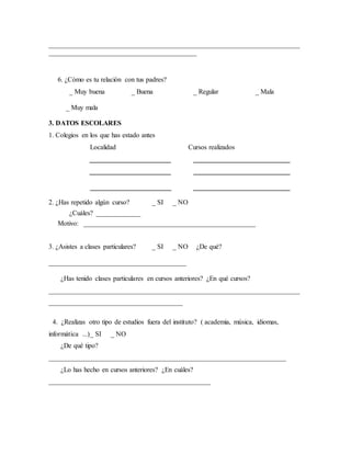 _________________________________________________________________________ 
___________________________________________ 
6. ¿Cómo es tu relación con tus padres? 
_ Muy buena _ Buena _ Regular _ Mala 
_ Muy mala 
3. DATOS ESCOLARES 
1. Colegios en los que has estado antes 
Localidad Cursos realizados 
_____________________ _________________________ 
_____________________ _________________________ 
_____________________ _________________________ 
2. ¿Has repetido algún curso? _ SI _ NO 
¿Cuáles? _____________ 
Motivo: __________________________________________________ 
3. ¿Asistes a clases particulares? _ SI _ NO ¿De qué? 
________________________________________ 
¿Has tenido clases particulares en cursos anteriores? ¿En qué cursos? 
_________________________________________________________________________ 
_______________________________________ 
4. ¿Realizas otro tipo de estudios fuera del instituto? ( academia, música, idiomas, 
informática ...) _ SI _ NO 
¿De qué tipo? 
_____________________________________________________________________ 
¿Lo has hecho en cursos anteriores? ¿En cuáles? 
_______________________________________________ 
 