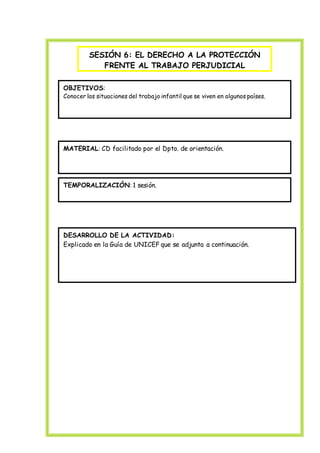 SESIÓN 6: EL DERECHO A LA PROTECCIÓN
FRENTE AL TRABAJO PERJUDICIAL
Educación para el Desarrollo
OBJETIVOS:
Conocer las situaciones del trabajo infantil que se viven en algunos países.
MATERIAL: CD facilitado por el Dpto. de orientación.
TEMPORALIZACIÓN: 1 sesión.
DESARROLLO DE LA ACTIVIDAD:
Explicado en la Guía de UNICEF que se adjunta a continuación.
 