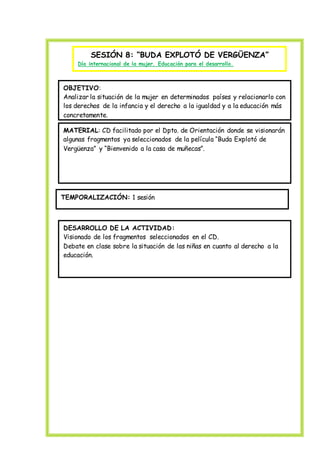 SESIÓN 8: “BUDA EXPLOTÓ DE VERGÜENZA”
Día internacional de la mujer. Educación para el desarrollo.
OBJETIVO:
Analizar la situación de la mujer en determinados países y relacionarlo con
los derechos de la infancia y el derecho a la igualdad y a la educación más
concretamente.
MATERIAL: CD facilitado por el Dpto. de Orientación donde se visionarán
algunas fragmentos ya seleccionados de la película “Buda Explotó de
Vergüenza” y “Bienvenido a la casa de muñecas”.
TEMPORALIZACIÓN: 1 sesión
DESARROLLO DE LA ACTIVIDAD:
Visionado de los fragmentos seleccionados en el CD.
Debate en clase sobre la situación de las niñas en cuanto al derecho a la
educación.
 