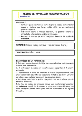 SESIÓN 11: REVISAMOS NUESTRO TRABAJO
Autoevaluación
OBJETIVO:
 Conseguir que el/la alumno/a evalúe su propio trabajo analizando las
causas y factores que hayan podido influir en su rendimiento
positivo o negativo.
 Reflexionar sobre el trabajo realizado, los posibles errores y
dificultades y los posibles cambios a introducir.
 Realizar el informe que el/la Delegado/a llevará a la sesión de
evaluación.
MATERIAL: Hoja de trabajo individual y Hoja de trabajo de grupo
TEMPORALIZACIÓN: 1 sesión
DESARROLLO DE LA ACTIVIDAD:
1. Entregar a cada alumno/a la ficha para que reflexione individualmente
durante unos diez minutos.
2. A continuación se reúnen en pequeño grupo y completan el documento
entregado.
3. Seguidamente se abre una asamblea en la que los portavoces de cada
grupo comentarán los puntos del documento tratado y se abrirá un turno
de palabra para cualquier comentario que se quiera añadir.
4. Por último el/la Tutor/a y el/la Delegado/a realizan el informe para la
sesión de evaluación.
5. La hoja de trabajo del alumnado incluye unas cuestiones para realizar
un sociograma con el fin de conocer la estructura interna del grupo. Los
datos recogidos pueden servir para realizar actuaciones en el segundo
trimestre.
 