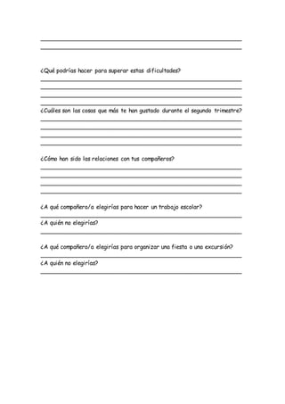 ________________________________________________________
________________________________________________________
¿Qué podrías hacer para superar estas dificultades?
________________________________________________________
________________________________________________________
________________________________________________________
________________________________________________________
¿Cuáles son las cosas que más te han gustado durante el segundo trimestre?
________________________________________________________
________________________________________________________
________________________________________________________
________________________________________________________
¿Cómo han sido las relaciones con tus compañeros?
________________________________________________________
________________________________________________________
________________________________________________________
________________________________________________________
¿A qué compañero/a elegirías para hacer un trabajo escolar?
________________________________________________________
¿A quién no elegirías?
________________________________________________________
¿A qué compañero/a elegirías para organizar una fiesta o una excursión?
________________________________________________________
¿A quién no elegirías?
________________________________________________________
 