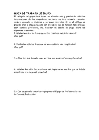 HOJA DE TRABAJO DE GRUPO
El delegado del grupo debe hacer una síntesis clara y precisa de todas las
intervenciones de los compañeros, omitiendo en todo momento cualquier
nombre concreto o alusiones a personas concretas. Si en el diálogo es
preciso citar a alguien hacedlo con el respeto que se merecen las personas,
sean alumnos, profesores, etc. Realizar un debate en grupo sobre las
siguientes cuestiones:
1. ¿Cuáles han sido las áreas que os han resultado más interesantes?
¿Por qué?
2.¿Cuáles han sido las áreas que os han resultado más complicadas?
¿Por qué?
3. ¿Cómo han sido las relaciones en clase con vuestros/as compañeros/as?
4. ¿Cuáles han sido los problemas más importantes con los que os habéis
encontrado a lo largo del trimestre?
5. ¿Qué os gustaría comunicar o proponer al Equipo de Profesores/as en
la Junta de Evaluación?
 