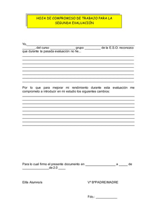 Yo,_____________________________________________________________
_______, del curso ______________ grupo _________ de la E.S.O. reconozco
que durante la pasada evaluación no he...
_______________________________________________________________
_______________________________________________________________
_______________________________________________________________
_______________________________________________________________
_______________________________________________________________
_______________________________________________________________
_______________________________________________________________
_______________________________________________________________
Por lo que para mejorar mi rendimiento durante esta evaluación me
comprometo a introducir en mi estudio los siguientes cambios:
_______________________________________________________________
_______________________________________________________________
_______________________________________________________________
_______________________________________________________________
_______________________________________________________________
_______________________________________________________________
_______________________________________________________________
_______________________________________________________________
_______________________________________________________________
Para lo cual firmo el presente documento en _________________ a _____ de
_______________de 2.0 ____
El/la Alumno/a Vº BºPADRE/MADRE
Fdo.: ____________
HOJA DE COMPROMISO DE TRABAJO PARA LA
SEGUNDA EVALUACIÓN
 