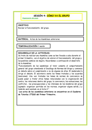 SESIÓN 4: CÓMO VA EL GRUPO
Organización del grupo
OBJETIVO:
Revisar el funcionamiento del grupo.
MATERIAL: Actas de las Asambleas anteriores
TEMPORALIZACIÓN: 1 sesión
DESARROLLO DE LA ACTIVIDAD:
Se trata de realizar una Asamblea como se han llevado a cabo durante el
primer trimestre, con el objetivo de valorar el funcionamiento del grupo y
los posibles cambios de mejora. Recordamos a continuación el desarrollo
de la Asamblea:
“Funcionamiento de las asambleas: el tutor comenta el comportamiento
general del grupo atendiendo al Decálogo de Normas del Grupo y comienza
un debate sobre el cumplimiento o no de algunas de ellas. El moderador/a
dirige el debate. El secretario anota los temas tratados y los acuerdos
(sanciones). Una vez tratados los temas de normas de convivencia se
puede pasar a tratar otros temas relacionados con la organización del
centro, las relaciones dentro del grupo, la convivencia, las evaluaciones, los
conflictos , las preocupaciones y los intereses de los miembros del grupo
(ejemplo: organizar partidos en los recreos, organizar alguna salida…) y
también será anotado en el Acta 2.”
Las actas de las asambleas anteriores se encuentran en el Cuaderno
de Tutorías 2ºESO del Primer Trimestre.
 