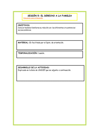 SESIÓN 5: EL DERECHO A LA FAMILIA
Educación para el Desarrollo
OBJETIVOS:
Conocer modelos familiares su relación con las diferentes circunstancias
socioeconómicas.
MATERIAL: CD facilitado por el Dpto. de orientación.
TEMPORALIZACIÓN: 1 sesión.
DESARROLLO DE LA ACTIVIDAD:
Explicado en la Guía de UNICEF que se adjunta a continuación.
 