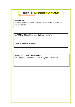 SESIÓN 5: EL DERECHO A LA FAMILIA
Educación para el Desarrollo
OBJETIVOS:
Conocer modelos familiares su relación con las diferentes circunstancias
socioeconómicas.
MATERIAL: CD facilitado por el Dpto. de orientación.
TEMPORALIZACIÓN: 1 sesión.
DESARROLLO DE LA ACTIVIDAD:
Explicado en la Guía de UNICEF que se adjunta a continuación.
 