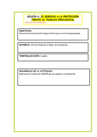 SESIÓN 6: EL DERECHO A LA PROTECCIÓN
FRENTE AL TRABAJO PERJUDICIAL
Educación para el Desarrollo
OBJETIVOS:
Conocer las situaciones del trabajo infantil que se viven en algunos países.
MATERIAL: CD facilitado por el Dpto. de orientación.
TEMPORALIZACIÓN: 1 sesión.
DESARROLLO DE LA ACTIVIDAD:
Explicado en la Guía de UNICEF que se adjunta a continuación.
 