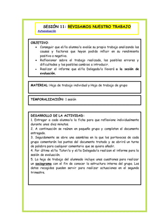SESIÓN 11: REVISAMOS NUESTRO TRABAJO
Autoevaluación
OBJETIVO:
 Conseguir que el/la alumno/a evalúe su propio trabajo analizando las
causas y factores que hayan podido influir en su rendimiento
positivo o negativo.
 Reflexionar sobre el trabajo realizado, los posibles errores y
dificultades y los posibles cambios a introducir.
 Realizar el informe que el/la Delegado/a llevará a la sesión de
evaluación.
MATERIAL: Hoja de trabajo individual y Hoja de trabajo de grupo
TEMPORALIZACIÓN: 1 sesión
DESARROLLO DE LA ACTIVIDAD:
1. Entregar a cada alumno/a la ficha para que reflexione individualmente
durante unos diez minutos.
2. A continuación se reúnen en pequeño grupo y completan el documento
entregado.
3. Seguidamente se abre una asamblea en la que los portavoces de cada
grupo comentarán los puntos del documento tratado y se abrirá un turno
de palabra para cualquier comentario que se quiera añadir.
4. Por último el/la Tutor/a y el/la Delegado/a realizan el informe para la
sesión de evaluación.
5. La hoja de trabajo del alumnado incluye unas cuestiones para realizar
un sociograma con el fin de conocer la estructura interna del grupo. Los
datos recogidos pueden servir para realizar actuaciones en el segundo
trimestre.
 