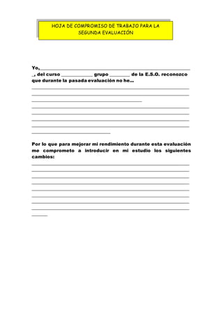 Yo,___________________________________________________________________
_, del curso ______________ grupo _________ de la E.S.O. reconozco
que durante la pasada evaluación no he...
______________________________________________________________________
______________________________________________________________________
_________________________________________________
______________________________________________________________________
______________________________________________________________________
______________________________________________________________________
______________________________________________________________________
___________________________________
Por lo que para mejorar mi rendimiento durante esta evaluación
me comprometo a introducir en mi estudio los siguientes
cambios:
______________________________________________________________________
______________________________________________________________________
______________________________________________________________________
______________________________________________________________________
______________________________________________________________________
______________________________________________________________________
______________________________________________________________________
______________________________________________________________________
_______
HOJA DE COMPROMISO DE TRABAJO PARA LA
SEGUNDA EVALUACIÓN
 