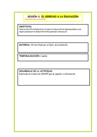 SESIÓN 3: EL DERECHO A LA EDUCACIÓN
Educación para el Desarrollo
OBJETIVOS:
Conocer las dificultades en el acceso a la educación en algunos países y sus
repercusiones en el desarrollo tanto personal como social.
MATERIAL: CD facilitado por el Dpto. de orientación.
TEMPORALIZACIÓN: 1 sesión.
DESARROLLO DE LA ACTIVIDAD:
Explicado en la Guía de UNICEF que se adjunta a continuación.
 